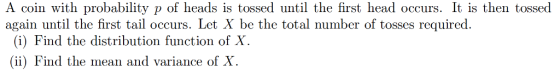 A coin with probability p of heads is tossed until the first head occurs. It is then tossed again until the first tail occurs. Let X be the total number of tosses required. (i) Find the distribution function of X. (ii) Find the mean and variance of X