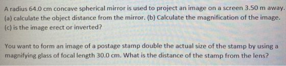 A radius 64.0 cm concave spherical mirror is used to project an image on a screen 3.50 m away. (a) calculate the object dista