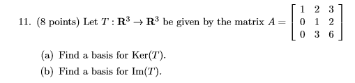 11. (8 points) Let T:R + RP be given by the matrix A= [1 2 3] 0 1 2 [036] (a) Find a basis for Ker(T). (b) Find a basis for I