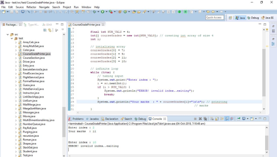 Java test/src/test/CourseGradePrinter.java Eclipse File Edit Source Refactor Navigate Sech Project Run Window Help Quick Access l:|ぱし掣Java貵Debug 焓Java EE Package.. 23 Te Type Hi JU JUnit -B r) CourseGradePrinte -Java X 曰 皂鸟| 10 final int NUM VALS-4; Src int courseGrades-new int [NUM VALS // creating nE array of size 4 int i; ︾串test 12 13 ArrayMultiSet.java Colorjava CourseGradePrinter.java CourseSection.java Driverjava Entry java ExecuteService3a.java FinalExcercise.java FlightService3.java FormatNames.java Guess.jeva 15 16 17 18 19 // intialising array courseGrades [07 courseGrades[19 cour seGrades [2] = 11; courseGrades [3]10; // infinite loop while (true) 21 // taking input System. out.print (Enter index) 1 sc.next Int () ; if (i > NUM VALS) { DHotelService3.java Instructorjava 26 27 System.out.println(ERROR! invalid index..exiting) break; 29 System. out.printin (Your marks courseGrades [n / priniting MailMerge,java // marks 31 Messages jeva Movie.java MultiDimentionalArray.java NumberQueue.java PayRoll.java Purging,java recursionjava Roman,java Problems Javadoc Declaration Search Debug ConsoX <terminated> CourseGradePrintJava Application] CProgram Files Javare binjavaw.exe ( Enter index 2 Your marks : 11 2018, 7:10:48 am Enter index 10 ERROR! invalid index. .exiting Testjava