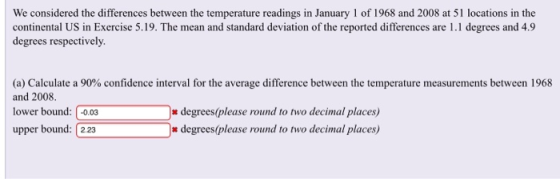We considered the differences between the temperature readings in January 1 of 1968 and 2008 at 51 locations in the continental US in Exercise 5.19. The mean and standard deviation of the reported differences are 1.1 degrees and 4.9 degrees respectively. (a) Calculate a 90% confidence interval for the average difference between the temperature measurements between 1968 and 2008. lower bound: -0.03 upper bound: 2.23 degrees(please round to two decimal places) degrees(please round to two decimal places)