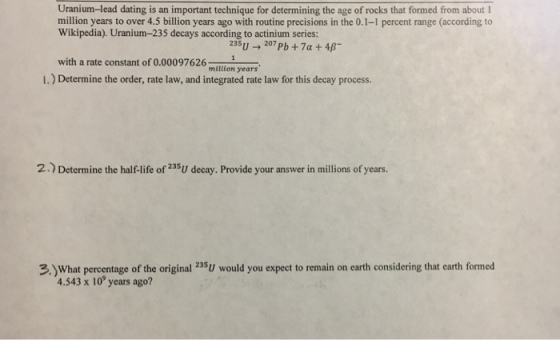 Uranium-lead dating is an important technique for determining the age of rocks that formed from about million years to over 4.5 billion years ago with routine precisions in the 0.1-1 percent range (according to Wikipedia). Uranium-235 decays according to actinium series: 235U207 Pb+7a +4B with a rate constant of 0.00097626 mition years I.) Determine the order, rate law, and integrated rate law for this decay process. 2. Determine the half-life of 235U decay. Provide your answer in millions of years. 3.)What percentage of the original 25U would you expect to remain on earth considering that earth formed 4.543 x 10 years ago?