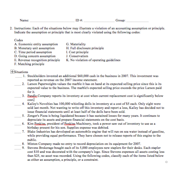 Name: ID #: 2. Instructions: Each of the situations below may illustrate a violation of an accounting assumption or principle. Indicate the assumption or principle that is most clearly violated using the following codes: Codes A. Economic entity assumption B. Monetary unit assumption C. Time period assumption D. Going concern assumption E. Revenue recognition principle F. Matching principle G. Materiality H. Full disclosure principle L. Cost principle J. Conservatism K. No violation of operating guidelines Situations 1. Stockholders invested an additional S60,000 cash in the business in 2007. This investment was 2. Larson Paperweigh 3. Pandl Company reports its inventory at cost when current replacement cost is significantly below 4. Kailcys Novelties has 100,000 whistling dolls in inventory at a cost of S5 cach. Only cight were reported as revenue on the 2007 income statement. ts values the marble it has on han d at its expected selling price since thisis its expected valuc to the business. The marbles expected selling price exceeds the pricc Larson paid for it cost.l sold last month. Not wanting to write off this inventory and report a loss, Kailey has decided not to issuc financial statements until at least half of the dolls have been sold. 5. Zengers Pizza is being liquidated because it has sustained losses for many ycars. It continues to 6. Kim Pcnkins, president of Peakins Machincry, took a power saw out of inventory to use as a 7. Blake Industries has developed an automobile engine that will run on sea water instead of gasoline, depreciate its assets and prepare financial statements on the cost basis. birthday present for his son. Supplies expense was debited. while providing cqual performancc. They have chosen not to release reports of this engine to the public. Minton Company made no entry to record depreciation on its equipment for 2007 Stevens Brokerage bought each of its 5,000 employees new staplers for their desks. Each stapler cost S10 and was decorated with the companys logo. Since Stevens expenses all assets costing less than S25, no asset was recorded. Using the following codes, classify each of the items listed below as either an assumption, a principle, or a constraint. 8. 9.