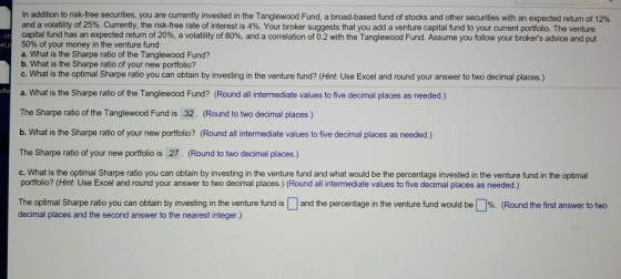 In addition to nsk-free securities, you are currently invested in the Tanglewood Fund, a broad-based fund o stocks and other securities than expected return o 12% and a volatility of 25%. Currently, the nsk-free rate terest is 4%. Your broker suggests that you add a venture capital und to your current portfolio. The venture capital fund has an expected return of 20%, a volatility of 80%, and a correlation of 0.2 with the Tanglewood Fund. Assume you follow your brokers advice and put 50% of your money in the venture fund a. What is the Sharpe ratio of the Tanglewood Fund? b. What is the Sharpe ratio of your new portfolio? c. What is the optimal Sharpe ratio you can obtain by investing in the venture fund? (Hint: Use Excel and round your answer to two decimal places.) a. What is the Sharpe ratio of the Tanglewood Fund? (Round all intermediate values to five decimal places as needed.) The Sharpe ratio of the Tanglewood Fund is .32. (Round to two decimal places.) b. What is the Sharpe ratio of your new portfolio? (Round all intermediate values to five decimal places as needed.) The Sharpe ratio of your new portfolio is 27. (Round to two decimal places.) oRe c. What is the optimal Sharpe ratio you can obtain by investing in the venture fund and what would be the percentage invested in the venture fund in the optimal portfolio? (Hint: Use Excel and round your answer to two decimal places.) (Round all intermediate values to five decimal places as needed.) The optimal Sharpe ratio you can obtain by investing In the venture und is decimal places and the second answer to the nearest integer.) and he percentage in the venture fund be % Fo the st an er to