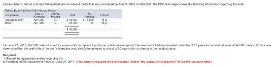 Ocean Fishers Ltd had a 22-foot fishing boat with an inboard motor that was purchased on April 9, 2009, for $86,500. The PPE Sub ledger shows the following information regarding the boat: Fishing Boat-22 Foot With Inboard Motor Component Fibreglass body Date of Purchase Apr. 9/09 Apr. 9/09 Deprec. Method SL SL Cost s 25.500 S 6,000 Est. Residual Est. Life 15 yr Motor 61,000 10 yr S 86,500 On June 27, 2017, $67,000 cash was paid for a new motor to replace the old one, which was scrapped. The new motor had an estimated useful life of 12 years and a residual value of $4,000. Early in 2017, it was determined that the useful life of the boats fibreglass body should be adjusted to a total of 20 years with no change in the residual value Required 1. Record the appropriate entries regarding the a. Purchase of the replacement motor on June 27, 2017. (If no entry is required for a transaction, select No journal entry required in the first account field.)