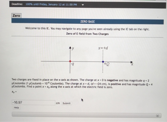 Deadline: 100% until Friday, January 12 at 11:59 PM Zero ZERO BASE Welcome to this IE. You may navigate to any page youve seen already using the IE tab on the right. Zero of E field from Two Charges x=td -9 +2 Two charges are fixed in place on the x-axis as shown. The charge at x -0 is negative and has magnitude q -2 ucoulombs (1 μCoulomb = 10.6 Coulombs). The charge at x-d, (d-+24 cm), is positive and has magnitude 2-4 uCoulombs. Find a point x Xo along the x-axis at which the electric field is zero. -16.97 cm Submit Help