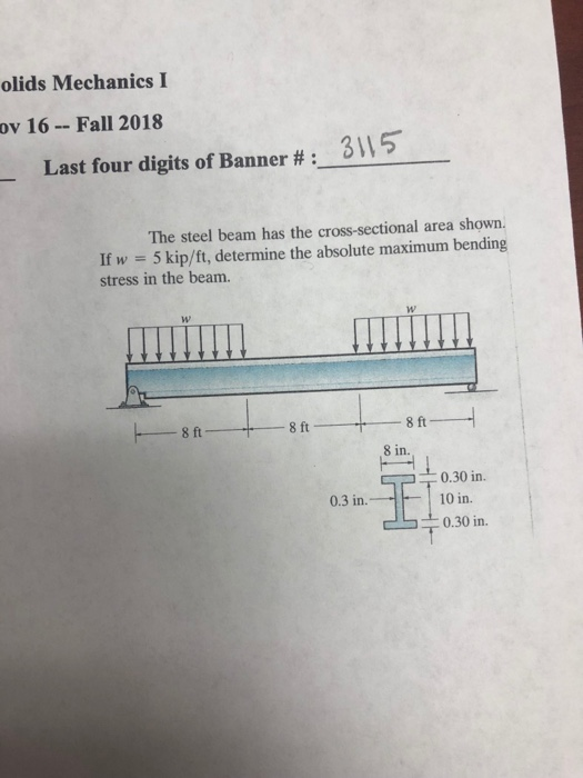 olids Mechanics I ov 16-Fall 2018 Last four digits of Banner # : The steel beam has the cross-sectional area shown. If w 5 kip/ft, determine the absolute maximum bending stress in the beam. 8 in. 0.30 in 10 in. 0.3 in. 0.30 in.