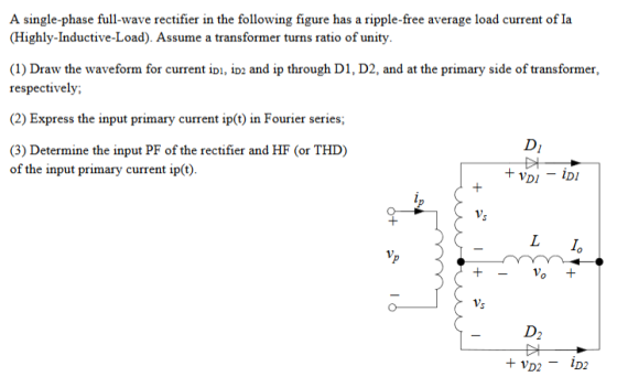 A single-phase full-wave rectifier in the following figure has a ripple-free average load current of Ia (Highly-Inductive-Load). Assume a transformer turns ratio of unity. (1) Draw the waveform for current ipi, io2 and ip through D1, D2, and at the primary side of transformer, respectively; (2) Express the input primary current ip() in Fourier series (3) Determine the input PF of the rectifier and HF (or THD) of the input primary current ip(t). Vs - D2
