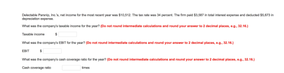 Delectable Parsnip, Inc.s, net income for the most recent year was $10,512. The tax rate was 34 percent. The firm paid $3,587 in total interest expense and deducted $5,673 in depreciation expense What was the companys taxable income for the year? (Do not round intermediate calculations and round your answer to 2 decimal places, e.g., 32.16.) Taxable income What was the companys EBIT for the year? (Do not round intermediate calculations and round your answer to 2 decimal places, e.g., 32.16.) EBIT What was the companys cash coverage ratio for the year? (Do not round intermediate calculations and round your answer to 2 decimal places, e.g., 32.16) Cash coverage ratio times