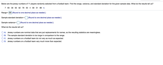 Below are the jersey numbers of 11 players randomly selected from a football team. Find the range, variance, and standard deviation for the given sample data. What do the results tell us? 7 65 39 93 92 78 50 4 58 51 88 Range 89 (Round to one decimal place as needed.) Sample standard deviation(Round to one decimal place as needed.) Sample variancRound to one decimal place as needed.) What do the results tell us? OA. Jersey numbers are nominal data that are just replacements for names, so the resulting statistics are meaningless. O B. The sample standard deviation is too large in comparison to the range. O C. Jersey numbers on a football team do not vary as much as expected. O D. Jersey numbers on a football team vary much more than expected