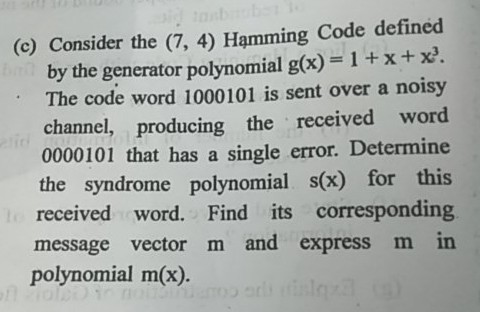 (c) Consider the (7, 4) Hamming Code defined by the generator polynomial g(x)-1 +x+x. The code word 1000101 is sent over a noisy channel, producing the received word 0000101 that has a single error. Determine the syndrome polynomial s(x) for this received word. Find its corresponding message vector m and express m in polynomial m(x). 0