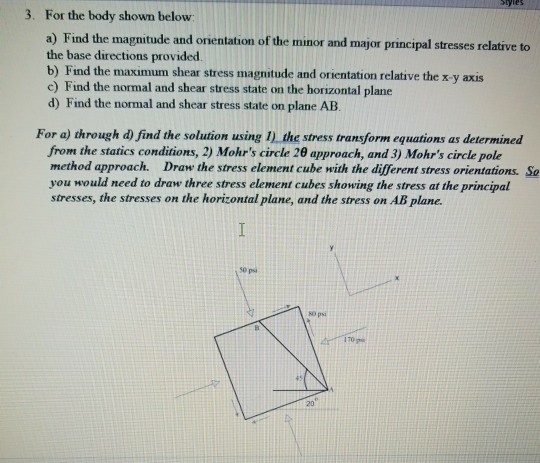 tyles 3. For the body shown below a) Find the magnitude and orientation of the minor and major principal stresses relative to the base directions provided b) Find the maximum shear stress magnitude and orientation relative the x y axis c) Find the normal and shear stress state on the horizontal plane d) Find the normal and shear stress state on plane AB For a) through d) find the solution using I) the stress transform equations as determined from the statics conditions, 2) Mohrs circle 2θ approach, and 3) Mohrs circle pole method approack. Draw the stress element cube with the different stress orientations. So you would need to draw three stress element cubes showing the stress at the principal stresses, the stresses on the horizontal plane, and the stress on AB plane. 0 psi O ps 170 p 20
