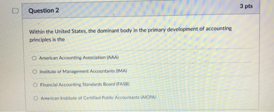 3 pts DQuestion 2 Within the United States, the dominant body in the primary development of accounting principles is the O American Accounting Association (AAA) O Institute of Management Accountants (IMA) ○ Financial Accounting Standards Board (FASB) O American Institute of Certified Public Accountants (AICPA)