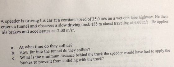 A speeder is driving his car at a constant speed of 35.0 m/s on a wet one-lane highway. He then enters a tunnel and observes a slow driving truck 135 m ahead traveling at 4.00 ms. He applies his brakes and accelerates at -2.00 m/s. At what time do they collide? How far into the tunnel do they collide? a. b. e hat is the mini lin Bbtne beh uchsder wohyeato the brakes to prevent from colliding with the truck?