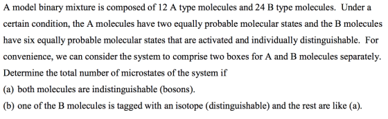 A model binary mixture is composed of 12 A type molecules and 24 B type molecules. Under a certain condition, the A molecules have two equally probable molecular states and the B molecules have six equally probable molecular states that are activated and individually distinguishable. For convenience, we can consider the system to comprise two boxes for A and B molecules separately. Determine the total number of microstates of the system if (a) both molecules are indistinguishable (bosons). (b) one of the B molecules is tagged with an isotope (distinguishable) and the rest are like (a)
