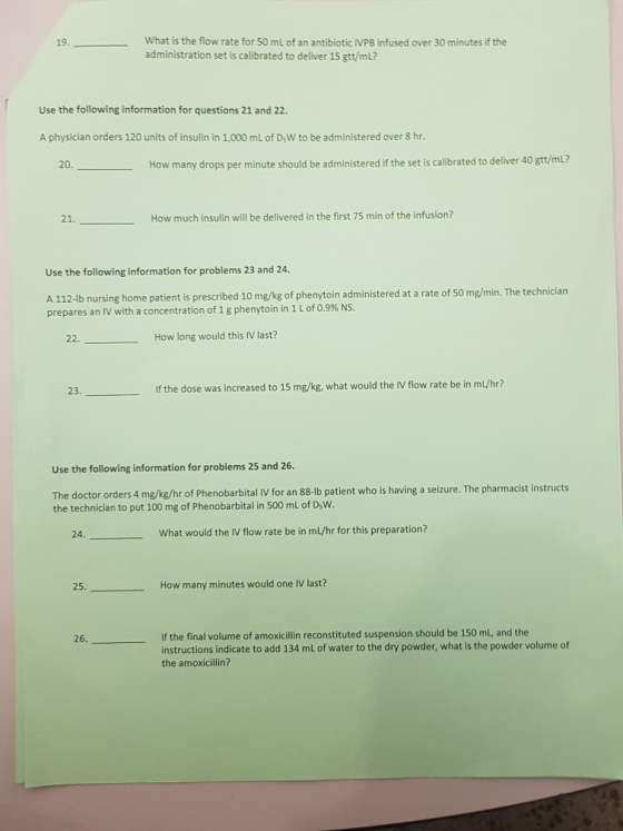 What is the flow rate for 50 ml of an antibiotic IVPB infused over 30 minutes if the administration set is calibrated to deliver 15 gtt/mL? Use the following information for questions 21 and 22 A physician orders 120 units of insulin in 1,000 mL of DsW to be administered over S hr 20. How many drops per minute should be administered if the set is calibrated to deliver 40 gtt/mli? 21 How much insulin will be delivered in the first 75 min of the infusioni? Use the following information for problems 23 and 24. A 112-ib nursing home patient is presecribed 1o mg/ng of phenrytoin administered at a ate of 50 mg/min. The technician % NS. prepares an IV with a concentration of 1 g phenytoin in 1 L of 0.9 22. How long would this IV last? 23. If the dose was increased to 15 mg/kg, what would the IV flow rate be in ml/hr? Use the following information for problems 25 and 26 The doctor orders 4 mg/kg/hr of Phenobarbital IV for an 88-lb patient who is having a seizure. The pharmacist instructs the technician to put 100 mg of Phenobarbital in 500 mL of DsW. 24. What would the IV flow rate be in mL/hr for this preparation? 25. How many minutes would one IV last? If the final volume of amoxicillin reconstituted suspension should be 150 mL, and the instructions indicate to add 134 mL of water to the dry powder, what is the powder volume of the amoxicillin?