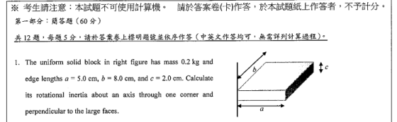 請於答案卷(卡)作答,於本試題紙上作答者,不予計付。 ※考生請注意:本試題不可使用計算機。 第一部分:簡答題(60分) 2題ー垂题5分,請於答案卷上標明题號並依序作答(中英文作答均可 無需詳列計算過程) 1. The uniform solid block in right figure has mass 0.2 kg and edge lengths a -5.0 cm, b -8.0 cm, and c-2.0 cm. Calculate its rotational inertia about an axis through one corner and perpendicular to the large faces Ca
