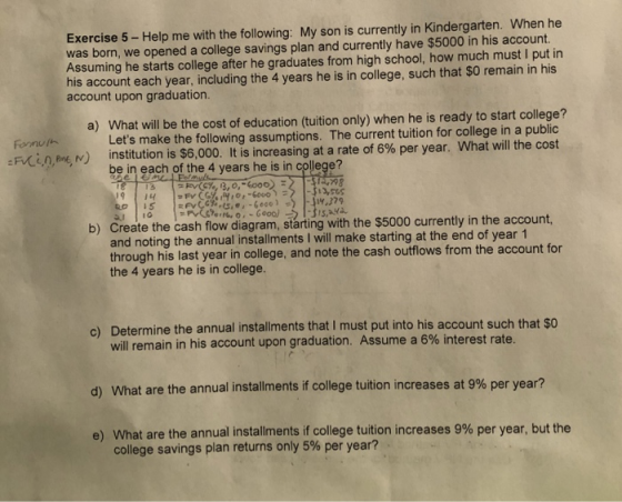Exercise 5 - Help me with the following: My son is currently in Kindergarten. When he was born, we opened a college savings plan and currently have $5000 in his account. Assuming he starts college after he graduates from high school, how much must I put in his account each year, including the 4 years he is in college, such that $0 remain in his account upon graduation. a) What will be the cost of education (tuition only) when he is ready to start college? :F Cen,men) institution is $6,000. It is increasing at a rate of 6% per year. What will the cost Lets make the following assumptions. The current tuition for college in a public be in each of the 4 years he is in college? 13 |.jw.J7q b) Create the cash flow diagram, starting with the $5000 currently in the account 15 Fv, c%,G,e,-6eco. ) -) and noting the annual installments I will make starting at the end of year 1 through his last year in college, and note the cash outflows from the account for the 4 years he is in college. c) Determine the annual installments that I must put into his account such that so will remain in his account upon graduation. Assume a 6% interest ra ) What are the annual installments if college tuition increases at 9% per year? e) What are the annual installments if college tuition increases 9% per year, but the te. college savings plan returns only 5% per year?
