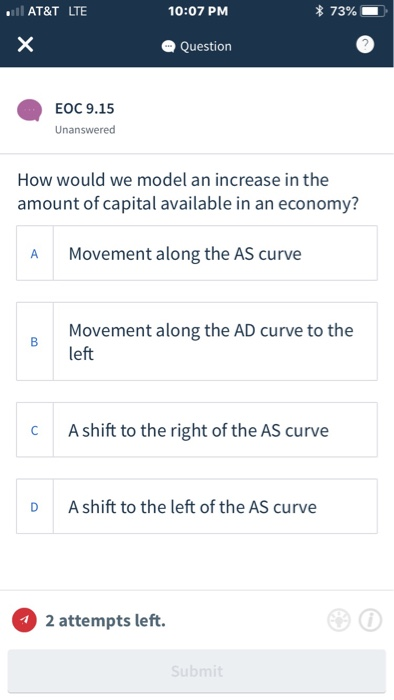 AT&T LTE 10:07 PM * 73% Question EOC 9.15 Unanswered How would we model an increase in the amount of capital available in an economy? Movement along the AS curve A Movement along the AD curve to the left C A shift to the right of the AS curve D A shift to the left of the AS curve 2 attempts left.