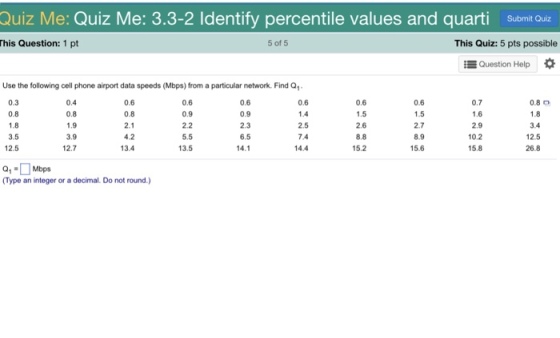 Quiz Me: Quiz Me: 3.3-2 ldentify percentile values and quarti Submit Quiz his Question: 1 pt 5 of 5 This Quiz: 5 pts possible Question Help Use the following cell phone airport data speeds (Mbps) from a particular network. Find Q 0.3 0.8 1.8 3.5 12.5 0.4 0.8 1.9 3.9 12.7 0.6 0.8 2.1 4.2 13.4 0.6 0.9 2.2 5.5 13.5 0.6 0.9 2.3 6.5 14.1 0.6 1.4 2.5 7.4 14.4 0.6 0.7 1.6 2.9 10.2 15.8 0.8 0 1.8 3.4 12.5 0.6 2.6 8.8 15.2 2.7 8.9 15.6 26.8 0,Mbps Type an integer or a decimal. Do not round.)