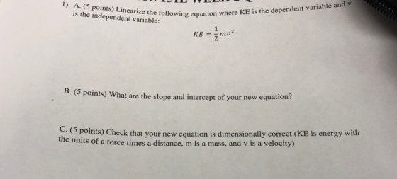 1) A. (5 points) Linearize the is the independent variable llowing equation where KE is the dependent variable and equation KE =-mv 6 points) What are the slope and intercept of your new equation? C. (5 points) Check that your new equation is dimensionally correct (KE is energy with ce times a distance, m is a mass, and v is a velocity) the units of a for