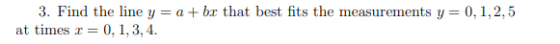 3. Find the line y = a + ber that best fits the measurements y=0,1,2,5 at times r=0.1.3, 4.