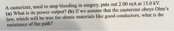 A cauterizer, used to stop bleeding in surgery, puts out 2.00 mA at 15.0 kV. (a) What is its power output? (b) If we assume that the cauterizer obeys Ohms law, which will be true for ohmic materials like good conductors, what is the resistance of the path?