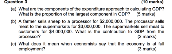 Question 3 (10 marks) (a) What are the components of the expenditure approach to calculating GDP? What is the proportion of the largest component in GDP? (5 marks) (b) A farmer sells sheep to a processor for $2,000,000. The processor sells meat to the supermarkets for $3,000,000. The supermarkets sell meat to customers for $4,000,000. What is the contribution to GDP from the processor? (2 marks) (c) What does it mean when economists say that the economy is at full employment? (3 marks)