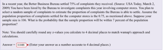 In a recent year, the Better Business Bureau settled 75% of complaints they received. (Source: USA Today, March 2, 2009) You have been hired by the Bureau to investigate complaints this year involving computer stores. You plan to select a random sample of complaints to estimate the proportion of complaints the Bureau is able to settle. Assume the population proportion of complaints settled for the computer stores is the 0.75, as mentioned above. Suppose your sample size is 106. What is the probability that the sample proportion will be within 7 percent of the population proportion? Note: You should carefully round any z-values you calculate to 4 decimal places to match wamaps approach and calculations Answer 0.0485 (Enter your answer as a number accurate to 4 decimal places.)