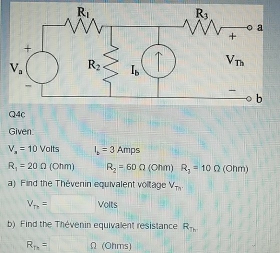 Ri VTh R2 Ib Q4C Given: Va = 10 Volts R1-20 ? (Ohm) R2-60 ? (Ohm) R3-10 ? (Ohm) a) Find the Thévenin equivalent voltage VTh lg = 3 Amps Volts b) Find the Thévenin equivalent resistance R Th- ? (Ohms) Th