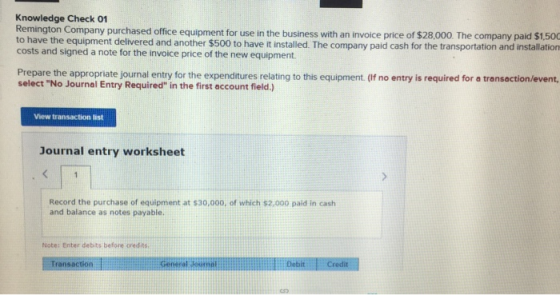 Knowledge Check 01 Remington Company purchased office equipment for use in the business with an invoice price of $28,00 The company paid $1 to have the equipment delvered and another $500 to have it installed. The company paid cash for the transportation and installation costs and signed a note for the invoice price of the new equipment Prepare the appropriate journal entry for the expenditures relating to this equipment. (If no entry is required for a transaction/event select No Journal Entry Required in the first account field.) View transaction list Journal entry worksheet Record the purchase of equipment at $30,000, of which $2,000 paid in cash and balance as notes payable. Note: Enter debits before credis Transaction