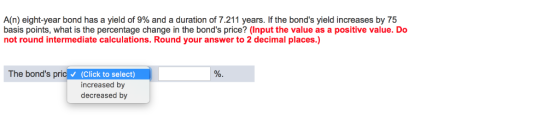 A(n) eight-year bond has a yield of 9% and a duration of 7.211 years. If the bonds yield increases by 75 basis points, what