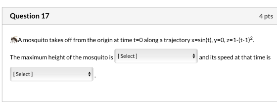 Question 17 4 pts A mosquito takes off from the origin at time t=0 along a trajectory x=sin(t), y=0, z=1-(t-1)2. The maximum