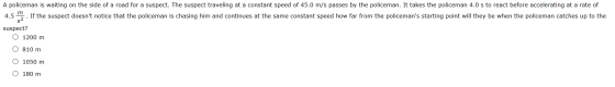 A policeman is waiting on the side of a road for a suspect. The suspect traveling at a constant speed of 45.0 m/s passes by t
