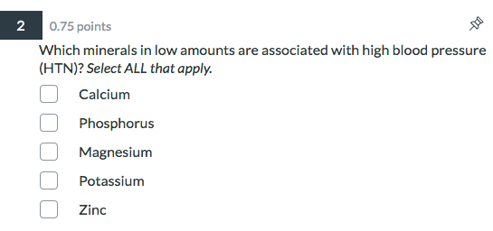 2 0.75 points Which minerals in low amounts are associated with high blood pressure (HTN)? Select ALL that apply. O Calcium P