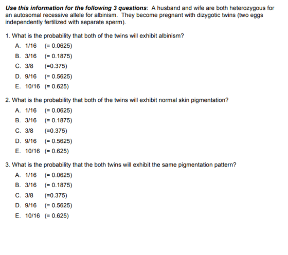 Use this information for the following 3 questions: A husband and wife are both heterozygous for an autosomal recessive allele for albinism. They become pregnant with dizygotic twins (two eggs independently fertilized with separate sperm) 1. What is the probability that both of the twins will exhibit albinism? A. 1/16 0.0625) B. 3/16 0.1875) C.3B (-0.375) D. 9/16 0.5625) E. 10/160.625) 2. What is the probability that both of the twins willexhibit normal skin pigmentation? A. 1/16 0.0625) B. 3/16 0.1875) C.3B (-0.375) D. 9/16 0.5625) E. 10/160.625) 3. What is the probability that the both twins will exhibit the same pigmentation pattern? A. 1/16 0.0625) B. 3/16 0.1875) C.3B (-0.375) D. 9/16 0.5625) E. 10/160.625)