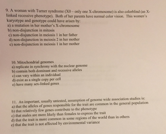 9. A woman with Turner syndrome (xo-only one x-chromosome) is also colorblind (an x- linked recessive phenotype). Both of her parents have normal color vision. This womens karyotype and genotype could have arisen by: a) a mutation in her mothers X-chromosome b) non-disjunction in mitosis c) non-disjunction in meiosis 1 in her father d) non-disjunction in meiosis 2 in her mother e) non-disjunction in meiosis 1 in her mother 10. Mitochondrial genomes a) replicate in synchrony with the nuclear genome b) contain both dominant and recessive alleles c) can vary within an individual d) exist as a single copy per cell e) have many sex-linked genes 11. An important, usually untested, assumption of genome wide association studies is: a) that the alleles of genes responsible for the trait are common in the general population b) that relatively few genes contribute to the phenotype c) that males are more likely than females to express the trait than in others d) that the trait is more common in some regions of the world e) that the trait is not affected by environmental variance