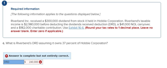 0 Required information [The following information applies to the questions displayed below] Riverbend Inc. received a $300,000 dividend from stock it held in Hobble Corporation. Riverbends taxable income is $2,980,000 before deducting the dividends received deduction (DRD), a $41,000 NOL carryover, and a $182,000 charitable contribution. Use Exhibit 16-6. (Round your tax rates to 1 decimal place. Leave no answer blank. Enter zero if applicable.) c. What is Riverbends DRD assuming it owns 37 percent of Hobble Corporation? Answer is complete but not entirely correct. DRD $ 240,000