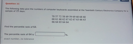 Question 11 The following data give the numbers of computer keyboards assembled at the Twentieth Century Electronics sample of 25 days. Company for a 70 57 72 58 69 59 69 60 68 60 68 61 68 62 67 62 67 63 66 63 66 64 65 64 64 Find the percentile rank of 64 The percentile rank of 64 is exact number, no tolerance