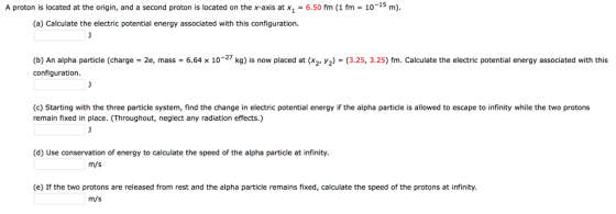 A proton is located at the origin, and a second proton is located on the x-axis at x,-6.50 fm (1 fm-10-15 m) (a) Calculate the electric potential energy associated with this configuration. 10-27 kg b) An alpha particle charge configuration. 2e, mass = 6.64 is now placed at x2 y2 325 3.25 m Calculate he electric potentia energy associated with this (c) Starting with the three particle system, find the change in electric potential energy if the alpha particle is allowed to escape to infinity while the two protons remain fixed in place. (Throughout, neglect any radiation effects.) (d) Use conservation of energy to calculate the speed of the alpha particle at infinity. ารู้ไว้ (e) If the two protons are released from rest and the alpha particle remains fixed, calculate the speed of the protons at infinity. m/s