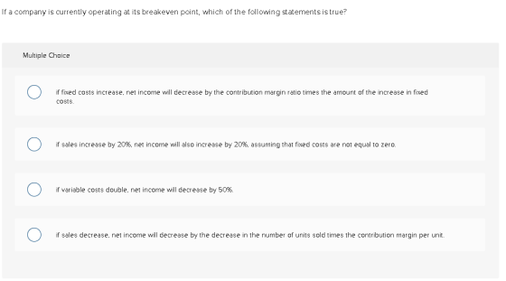 If a company is currently operating at its breakeven point, which of the following statements is true? Multiple Choice 1 0 if