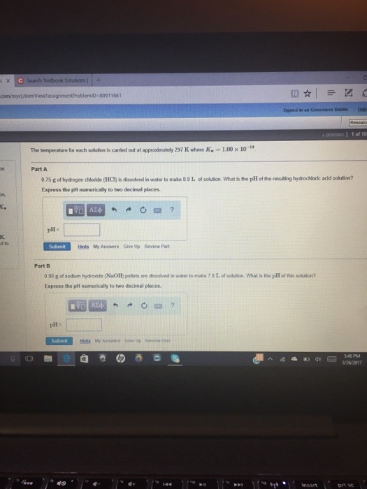 X C Search textbook Solutions com/eryct/itemview assignmentProblemID 80911661 Signed in as 1 of 10 The temperature for each solution is carried out at approximately 297 K where K. 100 x 10 H Part A 075 g of hydrogen chlodde (HCt is dssolved in water to make80L of solution. What is the pH the remuling hydrochloric acid soktion? Express the pH numerically to two decimal places. pH- Submit tents My Answers Give up Review Part 0.90 g of sodium hydroxide (NaOH pellets are dissolved in walor lo make 70 L of solution. What is the pHofthis solution? Express the phi numerically to two decimal places. sms My Answers Gere up Review