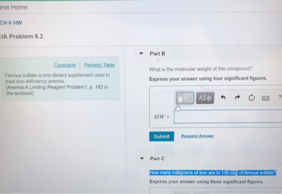 rse Home CH 6 HW IA Problem 6.2 Part B Constants Periodic Table What is the molecular weight of this compound? Express your answer using four significant figures. Ferrous sulfate is one dietary supplement used to treat iron-deficiency anemia Anemia-A Limiting Reagent Problem?, p. 162 in the textbook MW Submit Request Answer Part C How many milligrams of iron are in 130 mg of ferrous sulfate Express your answer using three significant figures.