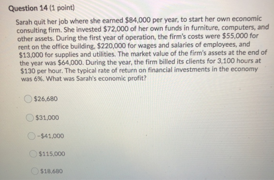 Question 14 (1 point) Sarah quit her job where she earned $84,000 per year, to start her own economic consulting firm. She in