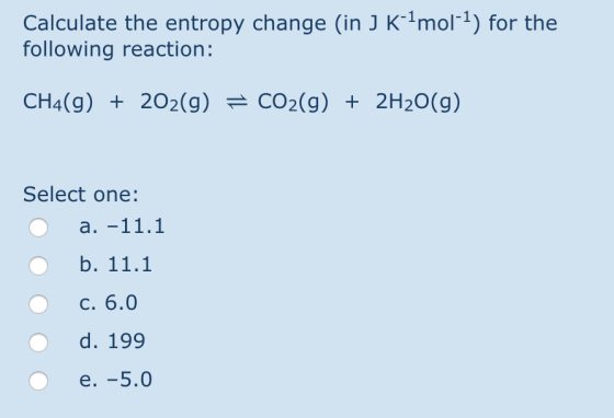 Calculate the entropy change (in J K-mol-1) for the following reaction: CH4(g) + 202(g) = CO2(g) + 2H2O(g) Select one: O a. -