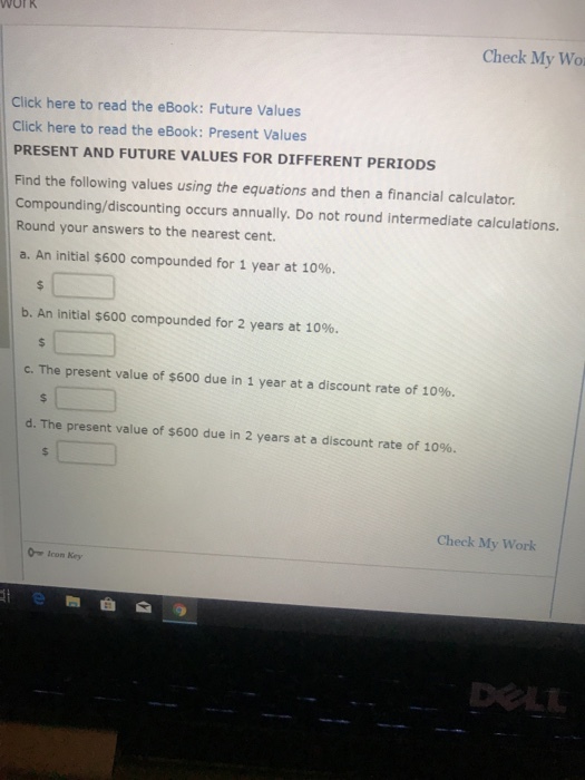 WOrK Check My Wo Click here to read the eBook: Future Values Click here to read the eBook: Present Values PRESENT AND FUTURE VALUES FOR DIFFERENT PERIODS Find the following values using the equations and then a financial calculator. Compounding/discounting occurs annually. Do not round intermediate calculations. Round your answers to the nearest cent. a. An initial $600 compounded for 1 year at 10%. b. An initial $600 compounded for 2 years at 10%. C. The present value of $600 due in 1 year at a discount rate of 10%. d. The present value of $600 due in 2 years at a discount rate of 10%. Check My Work Icon Key