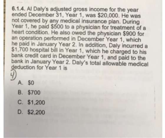 6.1.4. Al Dalys adjusted gross income for the year ended December 31, Year 1, was $20,000. He was not covered by any medical insurance plan. During Year 1, he paid $500 to a physician for treatment of a heart condition. He also owed the physician $900 for an operation performed in December Year 1, which he paid in January Year 2. In addition, Daly incurred a $1,700 hospital bill in Year 1, which he charged to his bank credit card in December Year 1, and paid to the bank in January Year 2. Dalys total allowable medical deduction for Year 1 is A. $0 B. $700 C. $1,200 D. $2,200