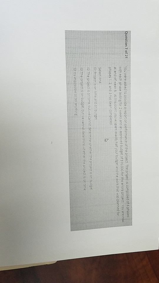 uestion 7 of 21 You were asked to provide & report on performance of the project The project is co with each phase lasting for 2 weeks ans an a at ena of weer6. At this point youve spent exactly haif your budge: and the work that was planr pheses 1, 2 ano 3 has Deen completed phase lasting for 2 weeks ancs an aoproveo budget of $10000 for the enure project. You are no Projec is on time and on buoget The project is on time out we cano: determine whether tre project is on ooget The project s on bucget but we cannat determire whether tre projecz is or time