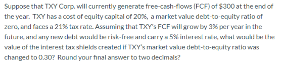 Suppose that TXY Corp. will currently generate free-cash-flows (FCF) of $300 at the end of the year. TXY has a cost of equity