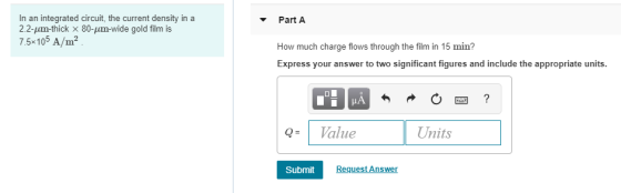 In an integrated circuit, the current density in a 2.2-μm-thick x 80-μαη-wide gold film is 7.5 105 A/m Part A How much charge flows through the film in 15 min? Express your answer to two significant figures and include the appropriate units QValue Units Submit Request Answer